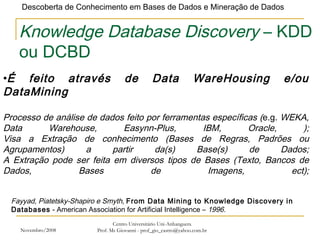 Novembro/2008 Centro Universitário Uni-Anhanguera Prof. Ms Giovanni - prof_gio_castro@yahoo.com.br Knowledge Database Discovery  – KDD ou DCBD É feito através de Data WareHousing e/ou DataMining Processo de análise de dados feito por ferramentas específicas ( e.g.  WEKA, Data Warehouse, Easynn-Plus, IBM, Oracle, ); Visa a Extração de conhecimento (Bases de Regras, Padrões ou Agrupamentos) a partir da(s) Base(s) de Dados; A Extração pode ser feita em diversos tipos de Bases (Texto, Bancos de Dados, Bases de Imagens, ect); Fayyad, Piatetsky-Shapiro e Smyth,  From Data Mining to Knowledge Discovery in Databases  - American Association for Artificial Intelligence –  1996. 