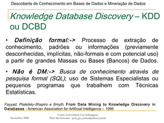 Novembro/2008 Centro Universitário Uni-Anhanguera Prof. Ms Giovanni - prof_gio_castro@yahoo.com.br Knowledge Database Discovery  – KDD ou DCBD Definição formal:->  Processo de extração de conhecimento, padrões ou informações (previamente desconhecidas, implícitas, não-formais e com potencial uso) a partir de grandes Massas ou Bases (Bancos) de Dados. Fayyad, Piatetsky-Shapiro e Smyth,  From Data Mining to Knowledge Discovery in Databases  - American Association for Artificial Intelligence –  1996. Não é DM:->  Busca de conhecimento através de pesquisa formal (SQL) ; uso de Sistemas Especialistas ou pequenos programas que trabalhem com Técnicas Estatísticas. 