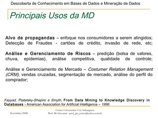 Novembro/2008 Centro Universitário Uni-Anhanguera Prof. Ms Giovanni - prof_gio_castro@yahoo.com.br Principais Usos da MD Alvo de propagandas  – enfoque nos consumidores a serem atingidos; Detecção de Fraudes - cartões de crédito, invasão de rede, etc; Análise e Gerenciamento de Riscos  – predição (bolsa de valores, chuva, epidemias), análise competitiva, qualidade de controle; Análise e Gerenciamento de Mercado –  Costumer Relation Management (CRM) , vendas cruzadas, segmentação de mercado, análise do perfil do comprador; Fayyad, Piatetsky-Shapiro e Smyth,  From Data Mining to Knowledge Discovery in Databases  - American Association for Artificial Intelligence –  1996. 