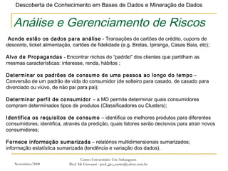 Novembro/2008 Centro Universitário Uni-Anhanguera Prof. Ms Giovanni - prof_gio_castro@yahoo.com.br Análise e Gerenciamento de Riscos   Aonde estão os dados para análise  - Transações de cartões de crédito, cupons de desconto, ticket alimentação, cartões de fidelidade (e.g. Bretas, Ipiranga, Casas Baia, etc);   Alvo de Propagandas  - Encontrar nichos do “padrão" dos clientes que partilham as mesmas características: interesse, renda, hábitos ;   Determinar os padrões de consumo de uma pessoa ao longo do tempo  – Conversão de um padrão de vida do consumidor (de solteiro para casado, de casado para divorciado ou viúvo, de não pai para pai); Determinar perfil de consumidor  – a MD permite determinar quais consumidores compram determinados tipos de produtos (Classificadores ou Clusters); Identifica os requisitos de consumo  – identifica os melhores produtos para diferentes consumidores; identifica, através da predição, quais fatores serão decisivos para atrair novos consumidores; Fornece informação sumarizada  – relatórios multidimensionais sumarizados; informação estatística sumarizada (tendência e variação dos dados). 