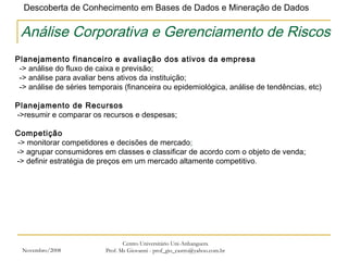 Novembro/2008 Centro Universitário Uni-Anhanguera Prof. Ms Giovanni - prof_gio_castro@yahoo.com.br Análise Corporativa e Gerenciamento de Riscos Planejamento financeiro e avaliação dos ativos da empresa    -> análise do fluxo de caixa e previsão;    -> análise para avaliar bens ativos da instituição;    -> análise de séries temporais (financeira ou epidemiológica, análise de tendências, etc)    Planejamento de Recursos  ->resumir e comparar os recursos e despesas; Competição   -> monitorar competidores e decisões de mercado ;  -> agrupar consumidores em classes e classificar de acordo com o objeto de venda;  -> definir estratégia de preços em um mercado altamente competitivo . 