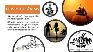O LIVRO DE GÊNESIS
• “No princípio”. Essa expressão
(no hebraico: be‘ rêsít).
• Gênesis cobre um período
imensamente longo de tempo,
mais longo talvez do que o
conjunto do restante da Bíblia.
 