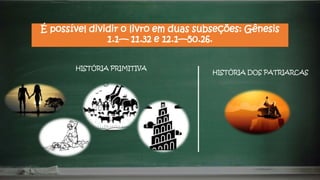 É possível dividir o livro em duas subseções: Gênesis
1.1— 11.32 e 12.1—50.26.
HISTÓRIA PRIMITIVA
HISTÓRIA DOS PATRIARCAS
 