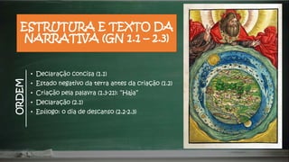 ESTRUTURA E TEXTO DA
NARRATIVA (GN 1.1 – 2.3)
• Declaração concisa (1.1)
• Estado negativo da terra antes da criação (1.2)
• Criação pela palavra (1.3-21): “Haja”
• Declaração (2.1)
• Epílogo: o dia de descanso (2.2-2.3)
ORDEM
 