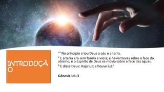 INTRODUÇÃ
O
“¹ No princípio criou Deus o céu e a terra.
² E a terra era sem forma e vazia; e havia trevas sobre a face do
abismo; e o Espírito de Deus se movia sobre a face das águas.
³ E disse Deus: Haja luz; e houve luz.”
Gênesis 1:1-3
 