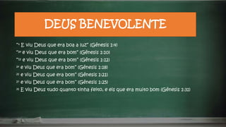 DEUS BENEVOLENTE
“⁴ E viu Deus que era boa a luz” (Gênesis 1:4)
“¹⁰ e viu Deus que era bom” (Gênesis 1:10)
“¹² e viu Deus que era bom” (Gênesis 1:12)
¹⁸ e viu Deus que era bom” (Gênesis 1:18)
²¹ e viu Deus que era bom” (Gênesis 1:21)
²⁵ e viu Deus que era bom” (Gênesis 1:25)
³¹ E viu Deus tudo quanto tinha feito, e eis que era muito bom (Gênesis 1:31)
 