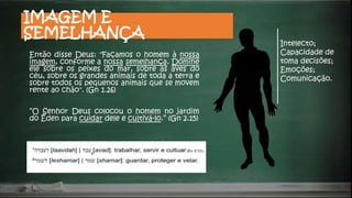 IMAGEM E
SEMELHANÇA
Então disse Deus: "Façamos o homem à nossa
imagem, conforme a nossa semelhança. Domine
ele sobre os peixes do mar, sobre as aves do
céu, sobre os grandes animais de toda a terra e
sobre todos os pequenos animais que se movem
rente ao chão". (Gn 1.26)
“O Senhor Deus colocou o homem no jardim
do Éden para cuidar dele e cultivá-lo.” (Gn 2.15)
Intelecto;
Capacidade de
toma decisões;
Emoções;
Comunicação.
 