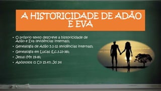 A HISTORICIDADE DE ADÃO
E EVA
• O próprio texto descreve a historicidade de
Adão e Eva (evidências internas);
• Genealogia de Adão 5.1-32 (evidências internas);
• Genealogia em Lucas (Lc.3.23-38);
• Jesus (Mt 19.8);
• Apóstolos (1 Co 15.47; Jd 14)
 