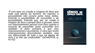 “É com base na criação à imagem de Deus que
tudo está aberto ao homem. De repente, a
pessoalidade não escorre pelos meus dedos.
Entendo a possibilidade de comunhão e de
pessoalidade. Entendo que, por ser criado à
imagem de Deus e porque Deus é pessoal, tanto
um relacionamento pessoal com Deus quanto o
conceito de comunhão como comunhão tem
validade. O fator primário é que meu
relacionamento é ascendente. É claro que tenho
relacionamentos descendentes também, mas
sou diferenciado de tudo o que há abaixo de
mim e já não sou confundido.” (SCHAEFFER, p.
41-42)
 