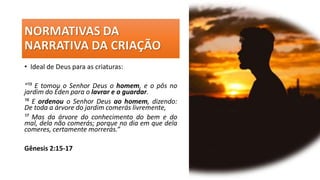 • Ideal de Deus para as criaturas:
“¹⁵ E tomou o Senhor Deus o homem, e o pôs no
jardim do Éden para o lavrar e o guardar.
¹⁶ E ordenou o Senhor Deus ao homem, dizendo:
De toda a árvore do jardim comerás livremente,
¹⁷ Mas da árvore do conhecimento do bem e do
mal, dela não comerás; porque no dia em que dela
comeres, certamente morrerás.”
Gênesis 2:15-17
 