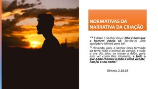 NORMATIVAS DA
NARRATIVA DA CRIAÇÃO
“¹⁸ E disse o Senhor Deus: Não é bom que
o homem esteja só; far-lhe-ei uma
ajudadora idônea para ele.
¹⁹ Havendo, pois, o Senhor Deus formado
da terra todo o animal do campo, e toda
a ave dos céus, os trouxe a Adão, para
este ver como lhes chamaria; e tudo o
que Adão chamou a toda a alma vivente,
isso foi o seu nome.”
Gênesis 2:18,19
 