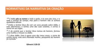 NORMATIVAS DA NARRATIVA DA CRIAÇÃO
“²⁰ E Adão pôs os nomes a todo o gado, e às aves dos céus, e a
todo o animal do campo; mas para o homem não se achava
ajudadora idônea.
²¹ Então o Senhor Deus fez cair um sono pesado sobre Adão, e
este adormeceu; e tomou uma das suas costelas, e cerrou a
carne em seu lugar;
²² E da costela que o Senhor Deus tomou do homem, formou
uma mulher, e trouxe-a a Adão.
²³ E disse Adão: Esta é agora osso dos meus ossos, e carne da
minha carne; esta será chamada mulher, porquanto do homem
foi tomada.”
Gênesis 2:20-23
 