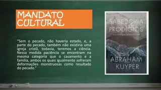 MANDATO
CULTURAL
“Sem o pecado, não haveria estado, e, a
parte do pecado, também não existiria uma
igreja cristã, todavia, teremos a ciência.
Nessa medida paciência se encontram na
mesma categoria que o casamento e a
família, ambos os quais igualmente sofreram
deformações monstruosas como resultado
do pecado.”
 