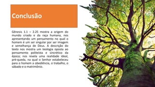 Conclusão
Gênesis 1.1 – 2.25 mostra a origem do
mundo criado e da raça humana, nos
apresentando um pensamento no qual o
homem é um ser singular por ser imagem
e semelhança de Deus. A descrição do
texto nos mostra um teologia oposta ao
pensamento politeísta e sincrético da
época; nos revela uma realidade ideal,
pré-queda, na qual o Senhor estabeleceu
para o homem a obediência, o trabalho, o
sábado e o matrimônio.
 