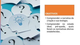 OBJETIVOS
• Compreender a narrativa da
criação e sua teologia.
• Compreender no estado
ideal, pré-queda, quais
foram as normativas divinas
estabelecidas.
 