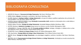 BIBLIOGRAFIA CONSULTADA
• ARCHER JR, Gleason L. Panorama do Antigo Testamento. São Paulo: Vida Nova, 2012.
• DEREK, Kidner. Gênesis: introdução e comentário. São Paulo: Vida Nova, 2001.
• ELLISEN, Stanley A. Conheça melhor o Antigo Testamento: um guia de esboço e gráficos explicativos dos primeiros 39
livros da Bíblia. 2 ed. São Paulo: editora Vida, 2007.
• GOHEEN, Michael; BARTHOLOMEW, Craig. Introdução à cosmovisão cristã: vivendo na intersecção entre a visão bíblica e
a contemporânea. Vida Nova, 2022.
• KAISER, Walter Christian. Teologia do Antigo Testamento. Sociedade Religiosa Edições Vida Nova, 1984.
• KUYPER, Abraham. Sabedoria e prodígios: graça comum na ciência e na arte. Brasília: Monergismo, 2018.
• LONGMANN III, Tremper; WALTON, John W. O mundo perdido do dilúvio: teologia, mitologia e o debate entre os dias
que abalaram a terra. Rio de Janeiro: Thomas Nelson Brasil, 2019.
• SCHAEFFER, Francis. Gênesis no Espaço-Tempo. Brasília, DF. Editora Monergismo, 2014.
• VOS, Geerhardus. Teologia Bíblica do Antigo e Novo Testamentos. 2ª ed. Editora Cultura Cristã, 2021.
• WALTKE, Bruce. Teologia do Antigo Testamento: uma abordagem exegética, canônica e temática. São Paulo: Vida Nova,
2015.
• WALTON, John H. O pensamento do Antigo Oriente Próximo e o Antigo Testamento: introdução ao mundo conceitual da
Bíblia hebraica. Vida Nova, 2021.
 