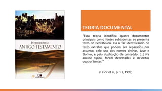 “Essa teoria identifica quatro documentos
principais como fontes subjacentes ao presente
texto do Pentateuco. Ela o faz identificando no
texto extratos que podem ser separados por
assunto; pelo uso dos nomes divinos, Javé e
Elohim; e pela duplicação de conteúdo. [...] Na
análise típica, foram detectadas e descritas
quatro ‘fontes’”
(Lasor et al, p. 11, 1999)
 
