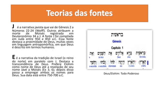 J é a narrativa javista que vai de Gênesis 2 a
Números 22-24 (Wolff). Outros atribuem a
morte de Moisés registrada em
Deuteronômio 34 a J. A fonte J foi compilada
em Judá entre 950 e 850 a.C. Essa fonte
destaca a proximidade de Deus, muitas vezes
em linguagem antropomórfica, em que Deus
é descrito em termos humanos.
Eé a narrativa da tradição de Israel (o reino
do norte) em paralelo com J. Destaca a
transcendência de Deus. Prefere Elohim
como nome de Deus até a revelação de seu
nome Javé a Moisés (Ex 3; 6); depois disso
passa a empregar ambos os nomes para
Deus. Sua data está entre 750-700 a.C.
Deus/Elohim: Todo-Poderoso
 