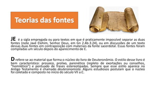 JE é a sigla empregada ou para textos em que é praticamente impossível separar as duas
fontes (note Javé Elohim, Senhor Deus, em Gn 2.4b-3.24), ou em discussões de um texto
dessas duas fontes em contraposição com materiais da fonte sacerdotal. Essas fontes foram
compiladas um século depois do aparecimento de E.
Drefere-se ao material que forma o núcleo do livro de Deuteronômio. O estilo desse livro é
bem característico: prosaico, prolixo, parenético (repleto de exortações ou conselhos,
“homilético”) e pontuado de frases estereotipadas. Sempre que esse estilo aparece no
Antigo Testamento é chamado deuteronomista. Alguns estudiosos postulam que o núcleo
foi coletado e composto no início do século VII a.C.
 