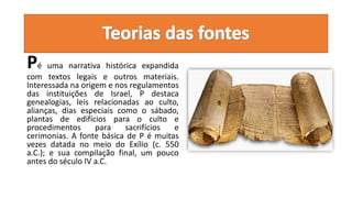 Pé uma narrativa histórica expandida
com textos legais e outros materiais.
Interessada na origem e nos regulamentos
das instituições de Israel, P destaca
genealogias, leis relacionadas ao culto,
alianças, dias especiais como o sábado,
plantas de edifícios para o culto e
procedimentos para sacrifícios e
cerimonias. A fonte básica de P é muitas
vezes datada no meio do Exílio (c. 550
a.C.); e sua compilação final, um pouco
antes do século IV a.C.
 