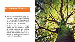 O LIVRO DE GÊNESIS
• O título Gênesis (palavra grega que
significa “começo”) foi dado a esse
livro na tradução da Septuaginta. O
título consiste da primeira palavra
do livro Beresît (“no princípio”).
• O tema ou assunto principal
tratado é o das origens: a origem
do mundo criado, da raça humana,
das várias nações da terra, e
depois, de maneira particular, da
família da aliança que compõe o
povo redimido de Deus.
 