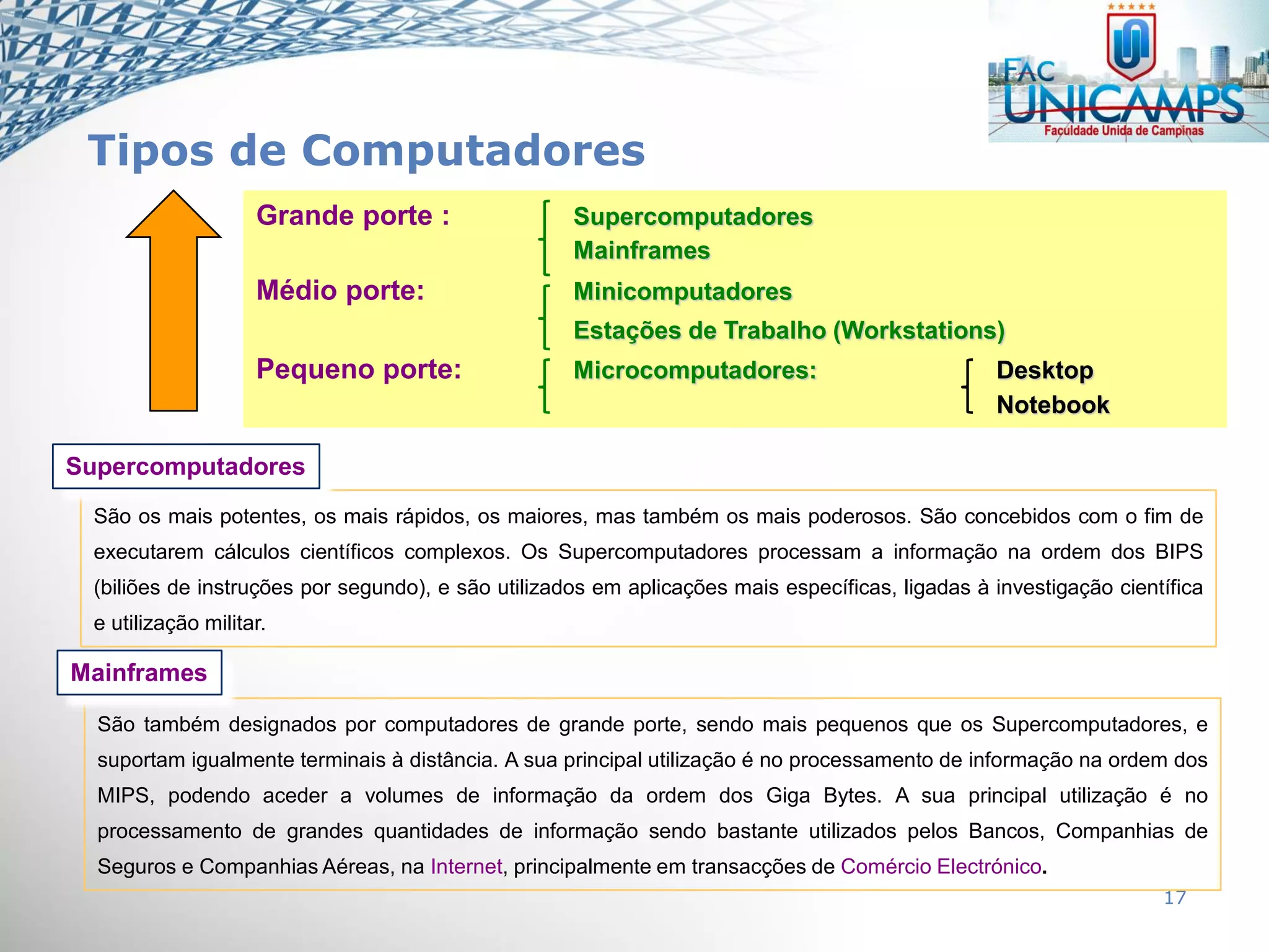 17
São também designados por computadores de grande porte, sendo mais pequenos que os Supercomputadores, e
suportam igualmente terminais à distância. A sua principal utilização é no processamento de informação na ordem dos
MIPS, podendo aceder a volumes de informação da ordem dos Giga Bytes. A sua principal utilização é no
processamento de grandes quantidades de informação sendo bastante utilizados pelos Bancos, Companhias de
Seguros e Companhias Aéreas, na Internet, principalmente em transacções de Comércio Electrónico.
Mainframes
São os mais potentes, os mais rápidos, os maiores, mas também os mais poderosos. São concebidos com o fim de
executarem cálculos científicos complexos. Os Supercomputadores processam a informação na ordem dos BIPS
(biliões de instruções por segundo), e são utilizados em aplicações mais específicas, ligadas à investigação científica
e utilização militar.
Supercomputadores
Grande porte : Supercomputadores
Mainframes
Médio porte: Minicomputadores
Estações de Trabalho (Workstations)
Pequeno porte: Microcomputadores: Desktop
Notebook
Tipos de Computadores
 