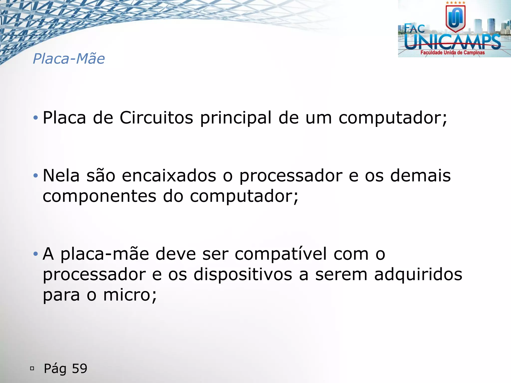  Pág 59
Placa-Mãe
• Placa de Circuitos principal de um computador;
• Nela são encaixados o processador e os demais
componentes do computador;
• A placa-mãe deve ser compatível com o
processador e os dispositivos a serem adquiridos
para o micro;
 