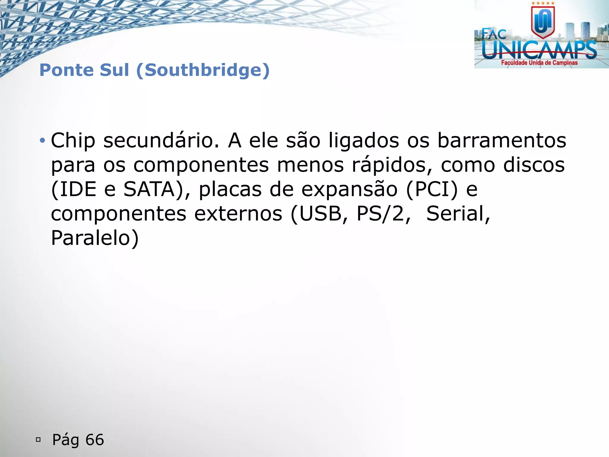  Pág 66
Ponte Sul (Southbridge)
• Chip secundário. A ele são ligados os barramentos
para os componentes menos rápidos, como discos
(IDE e SATA), placas de expansão (PCI) e
componentes externos (USB, PS/2, Serial,
Paralelo)
 