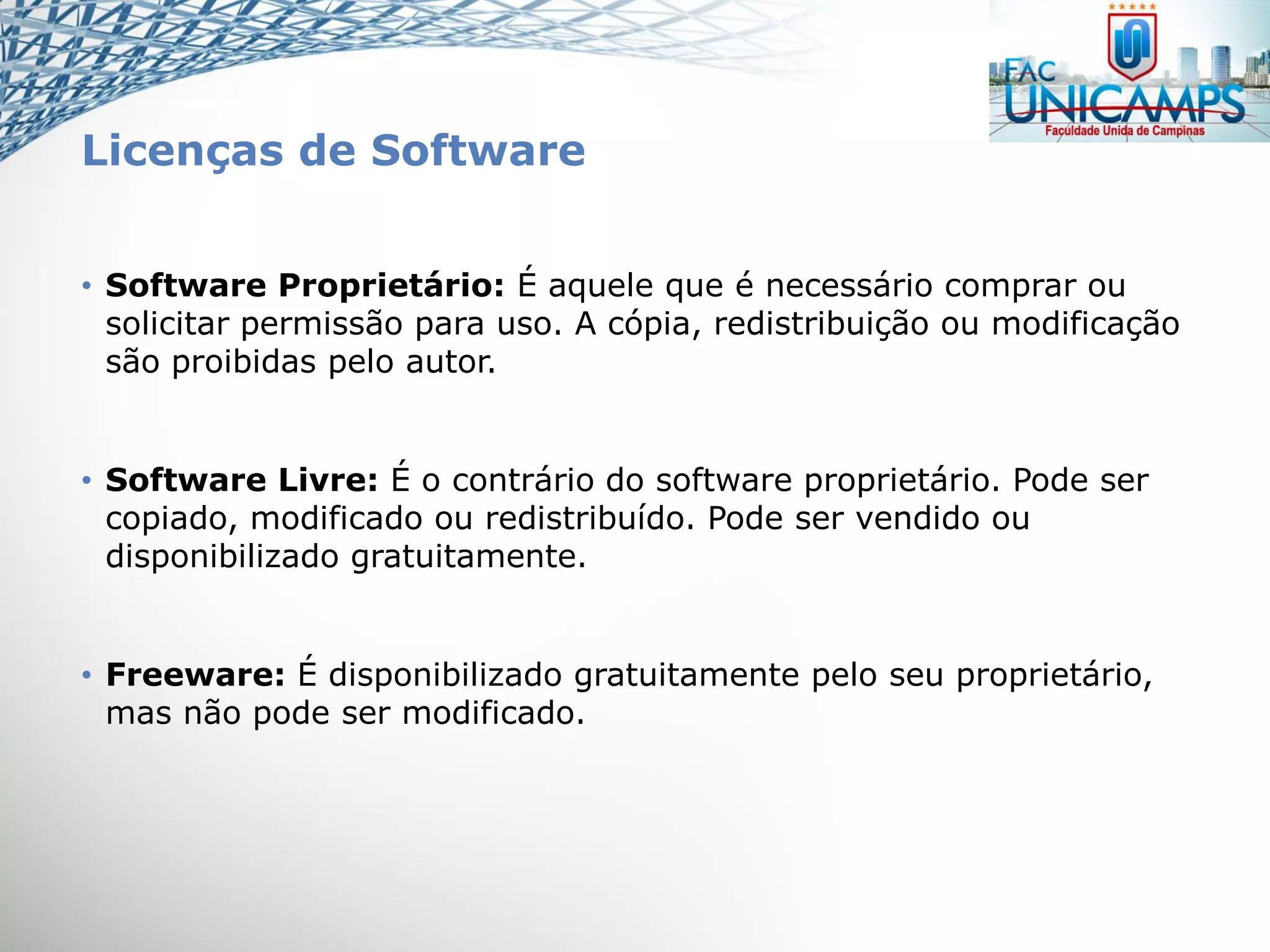 Licenças de Software
• Software Proprietário: É aquele que é necessário comprar ou
solicitar permissão para uso. A cópia, redistribuição ou modificação
são proibidas pelo autor.
• Software Livre: É o contrário do software proprietário. Pode ser
copiado, modificado ou redistribuído. Pode ser vendido ou
disponibilizado gratuitamente.
• Freeware: É disponibilizado gratuitamente pelo seu proprietário,
mas não pode ser modificado.
 