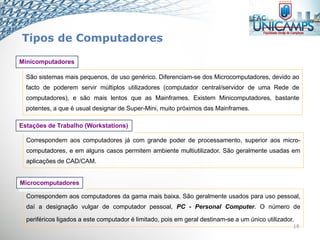 18
Correspondem aos computadores já com grande poder de processamento, superior aos micro-
computadores, e em alguns casos permitem ambiente multiutilizador. São geralmente usadas em
aplicações de CAD/CAM.
Estações de Trabalho (Workstations)
Correspondem aos computadores da gama mais baixa. São geralmente usados para uso pessoal,
daí a designação vulgar de computador pessoal, PC - Personal Computer. O número de
periféricos ligados a este computador é limitado, pois em geral destinam-se a um único utilizador.
Microcomputadores
São sistemas mais pequenos, de uso genérico. Diferenciam-se dos Microcomputadores, devido ao
facto de poderem servir múltiplos utilizadores (computador central/servidor de uma Rede de
computadores), e são mais lentos que as Mainframes. Existem Minicomputadores, bastante
potentes, a que é usual designar de Super-Mini, muito próximos das Mainframes.
Minicomputadores
Tipos de Computadores
 
