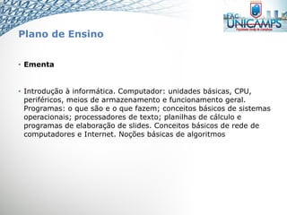Plano de Ensino
• Ementa
• Introdução à informática. Computador: unidades básicas, CPU,
periféricos, meios de armazenamento e funcionamento geral.
Programas: o que são e o que fazem; conceitos básicos de sistemas
operacionais; processadores de texto; planilhas de cálculo e
programas de elaboração de slides. Conceitos básicos de rede de
computadores e Internet. Noções básicas de algoritmos
 