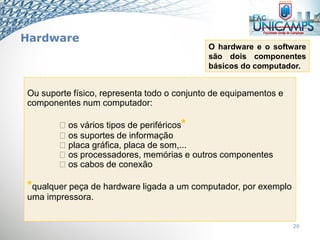 Hardware
20
Ou suporte físico, representa todo o conjunto de equipamentos e
componentes num computador:
os vários tipos de periféricos*
os suportes de informação
placa gráfica, placa de som,...
os processadores, memórias e outros componentes
os cabos de conexão
*qualquer peça de hardware ligada a um computador, por exemplo
uma impressora.
O hardware e o software
são dois componentes
básicos do computador.
 