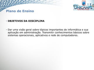 Plano de Ensino
• OBJETIVOS DA DISCIPLINA
• Dar uma visão geral sobre tópicos importantes de informática e sua
aplicação em administração. Transmitir conhecimentos básicos sobre
sistemas operacionais, aplicativos e rede de computadores.
 