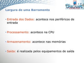 Largura de uma Barramento
• Entrada dos Dados: acontece nos periféricos de
entrada
• Processamento: acontece na CPU
• Armazenamento: acontece nas memórias
• Saída: é realizada pelos equipamentos de saída
 