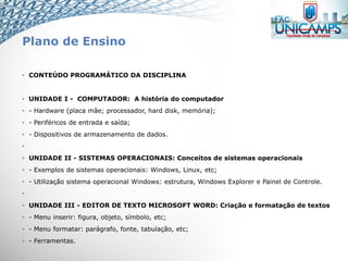 Plano de Ensino
• CONTEÚDO PROGRAMÁTICO DA DISCIPLINA
• UNIDADE I - COMPUTADOR: A história do computador
• - Hardware (placa mãe; processador, hard disk, memória);
• - Periféricos de entrada e saída;
• - Dispositivos de armazenamento de dados.
•
• UNIDADE II - SISTEMAS OPERACIONAIS: Conceitos de sistemas operacionais
• - Exemplos de sistemas operacionais: Windows, Linux, etc;
• - Utilização sistema operacional Windows: estrutura, Windows Explorer e Painel de Controle.
•
• UNIDADE III - EDITOR DE TEXTO MICROSOFT WORD: Criação e formatação de textos
• - Menu inserir: figura, objeto, símbolo, etc;
• - Menu formatar: parágrafo, fonte, tabulação, etc;
• - Ferramentas.
 