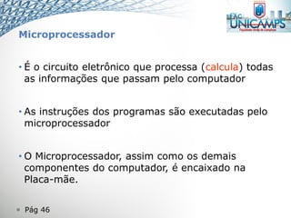  Pág 46
Microprocessador
• É o circuito eletrônico que processa (calcula) todas
as informações que passam pelo computador
• As instruções dos programas são executadas pelo
microprocessador
• O Microprocessador, assim como os demais
componentes do computador, é encaixado na
Placa-mãe.
 