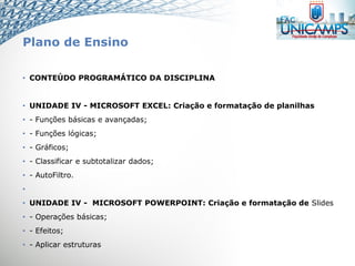 Plano de Ensino
• CONTEÚDO PROGRAMÁTICO DA DISCIPLINA
• UNIDADE IV - MICROSOFT EXCEL: Criação e formatação de planilhas
• - Funções básicas e avançadas;
• - Funções lógicas;
• - Gráficos;
• - Classificar e subtotalizar dados;
• - AutoFiltro.
•
• UNIDADE IV - MICROSOFT POWERPOINT: Criação e formatação de Slides
• - Operações básicas;
• - Efeitos;
• - Aplicar estruturas
 