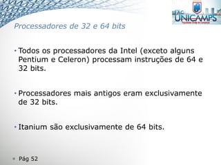  Pág 52
Processadores de 32 e 64 bits
• Todos os processadores da Intel (exceto alguns
Pentium e Celeron) processam instruções de 64 e
32 bits.
• Processadores mais antigos eram exclusivamente
de 32 bits.
• Itanium são exclusivamente de 64 bits.
 