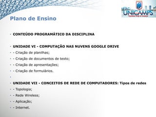 Plano de Ensino
• CONTEÚDO PROGRAMÁTICO DA DISCIPLINA
• UNIDADE VI - COMPUTAÇÃO NAS NUVENS GOOGLE DRIVE
• - Criação de planilhas;
• - Criação de documentos de texto;
• - Criação de apresentações;
• - Criação de formulários.
•
• UNIDADE VII - CONCEITOS DE REDE DE COMPUTADORES: Tipos de redes
• - Topologia;
• - Rede Wireless;
• - Aplicação;
• - Internet.
 