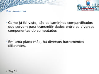  Pág 61
Barramentos
• Como já foi visto, são os caminhos compartilhados
que servem para transmitir dados entre os diversos
componentes do computador.
• Em uma placa-mãe, há diversos barramentos
diferentes.
 