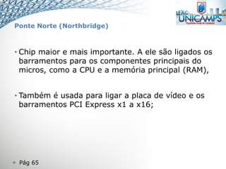  Pág 65
Ponte Norte (Northbridge)
• Chip maior e mais importante. A ele são ligados os
barramentos para os componentes principais do
micros, como a CPU e a memória principal (RAM),
• Também é usada para ligar a placa de vídeo e os
barramentos PCI Express x1 a x16;
 