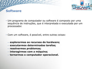 Software
• Um programa de computador ou software é composto por uma
sequência de instruções, que é interpretada e executada por um
processador.
• Com um software, é possível, entre outras coisas:
– explorarmos os recursos do hardware;
– executarmos determinadas tarefas;
– resolvermos problemas;
– interagirmos com a máquina;
– tornarmos o computador operacional.
 
