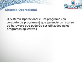 Sistema Operacional
• O Sistema Operacional é um programa (ou
conjunto de programas) que gerencia os recurso
de hardware que poderão ser utilizados pelos
programas aplicativos
 