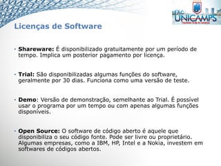 Licenças de Software
• Shareware: É disponibilizado gratuitamente por um período de
tempo. Implica um posterior pagamento por licença.
• Trial: São disponibilizadas algumas funções do software,
geralmente por 30 dias. Funciona como uma versão de teste.
• Demo: Versão de demonstração, semelhante ao Trial. É possível
usar o programa por um tempo ou com apenas algumas funções
disponíveis.
• Open Source: O software de código aberto é aquele que
disponibiliza o seu código fonte. Pode ser livre ou proprietário.
Algumas empresas, como a IBM, HP, Intel e a Nokia, investem em
softwares de códigos abertos.
 
