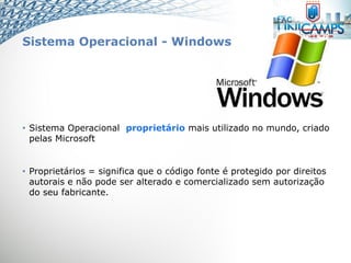 Sistema Operacional - Windows
• Sistema Operacional proprietário mais utilizado no mundo, criado
pelas Microsoft
• Proprietários = significa que o código fonte é protegido por direitos
autorais e não pode ser alterado e comercializado sem autorização
do seu fabricante.
 