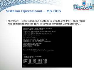 Sistema Operacional – MS-DOS
• Microsoft – Disk Operation System foi criado em 1981 para rodar
nos computadores da IBM, o famoso Personal Computer (PC).
 