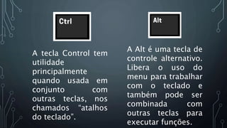 A tecla Control tem
utilidade
principalmente
quando usada em
conjunto com
outras teclas, nos
chamados “atalhos
do teclado”.
A Alt é uma tecla de
controle alternativo.
Libera o uso do
menu para trabalhar
com o teclado e
também pode ser
combinada com
outras teclas para
executar funções.
 