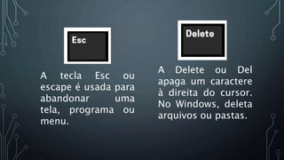 A tecla Esc ou
escape é usada para
abandonar uma
tela, programa ou
menu.
A Delete ou Del
apaga um caractere
à direita do cursor.
No Windows, deleta
arquivos ou pastas.
 