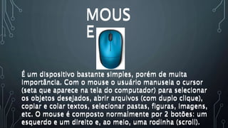 MOUS
E
É um dispositivo bastante simples, porém de muita
importância. Com o mouse o usuário manuseia o cursor
(seta que aparece na tela do computador) para selecionar
os objetos desejados, abrir arquivos (com duplo clique),
copiar e colar textos, selecionar pastas, figuras, imagens,
etc. O mouse é composto normalmente por 2 botões: um
esquerdo e um direito e, ao meio, uma rodinha (scroll).
É um dispositivo bastante simples, porém de muita
importância. Com o mouse o usuário manuseia o cursor
(seta que aparece na tela do computador) para selecionar
os objetos desejados, abrir arquivos (com duplo clique),
copiar e colar textos, selecionar pastas, figuras, imagens,
etc. O mouse é composto normalmente por 2 botões: um
esquerdo e um direito e, ao meio, uma rodinha (scroll).
MOUS
E
 