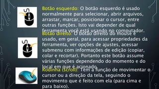 Botão esquerdo: O botão esquerdo é usado
normalmente para selecionar, abrir arquivos,
arrastar, marcar, posicionar o cursor, entre
outras funções. Isto vai depender de qual
ferramenta você está usando no computador.
Botão direito: O botão direito do mouse é
usado, em geral, para acessar propriedades da
ferramenta, ver opções de ajustes, acessar
submenu com informações de edição (copiar,
colar e recortar). Portanto este botão assume
várias funções dependendo do momento e do
local em que é acionado.
Rodinha (scroll): Tem a função de movimentar o
cursor ou a direção da tela, seguindo o
movimento que é feito com ela (para cima e
para baixo).
 